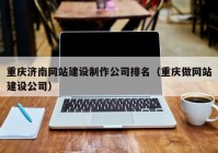 重庆济南网站建设制作公司排名（重庆做网站建设公司）