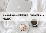 网站建设与网站运营的区别（网站运营和seo的区别）