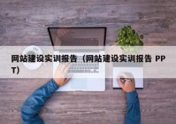 网站建设实训报告（网站建设实训报告 PPT）